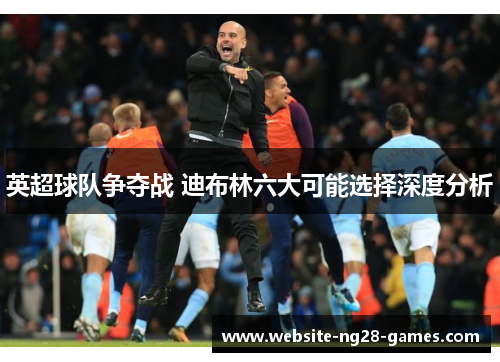 英超球队争夺战 迪布林六大可能选择深度分析