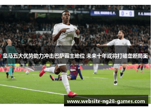 皇马五大优势助力冲击巴萨霸主地位 未来十年或将打破垄断局面