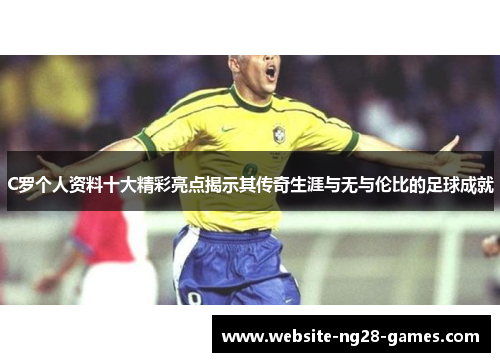 C罗个人资料十大精彩亮点揭示其传奇生涯与无与伦比的足球成就
