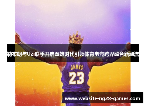 勒布朗与Uzi联手开启双雄时代引领体育电竞跨界融合新潮流