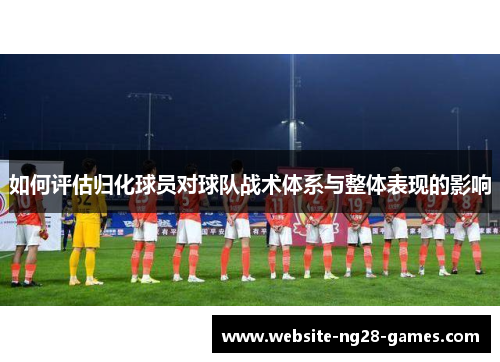 如何评估归化球员对球队战术体系与整体表现的影响