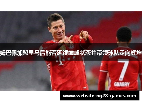 姆巴佩加盟皇马后能否延续巅峰状态并带领球队走向辉煌