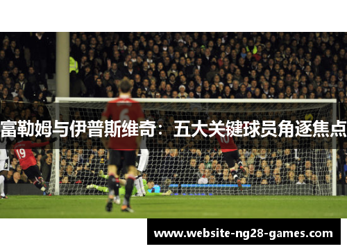 富勒姆与伊普斯维奇：五大关键球员角逐焦点