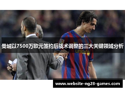 曼城以7500万欧元签约后战术调整的三大关键领域分析