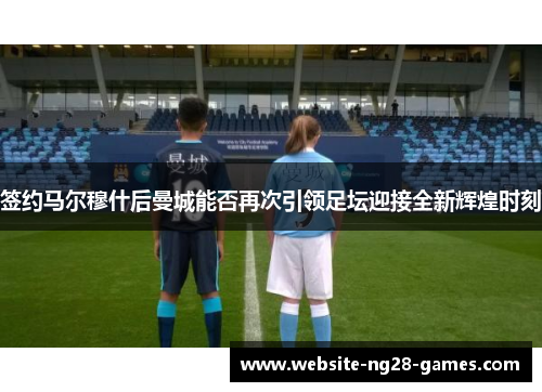 签约马尔穆什后曼城能否再次引领足坛迎接全新辉煌时刻