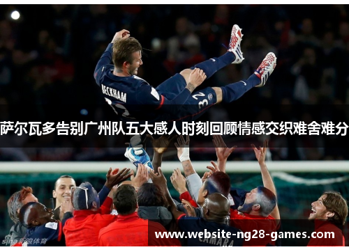 萨尔瓦多告别广州队五大感人时刻回顾情感交织难舍难分