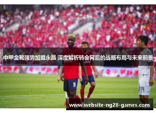 中甲金靴强势加盟永昌 深度解析转会背后的战略布局与未来前景
