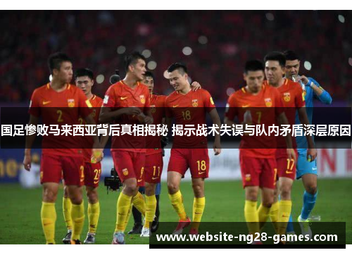 国足惨败马来西亚背后真相揭秘 揭示战术失误与队内矛盾深层原因