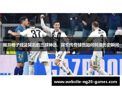 揭开帽子戏法背后的三球神话，探索传奇球员如何创造历史瞬间