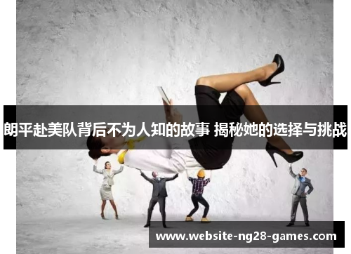 朗平赴美队背后不为人知的故事 揭秘她的选择与挑战