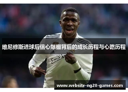 维尼修斯进球后信心爆棚背后的成长历程与心路历程
