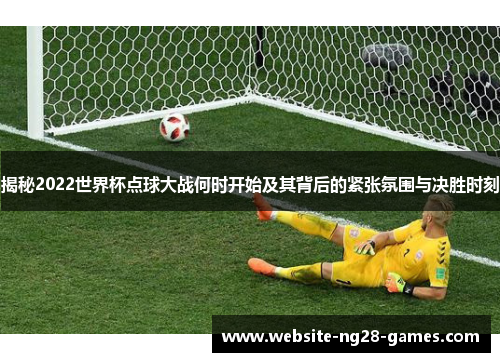 揭秘2022世界杯点球大战何时开始及其背后的紧张氛围与决胜时刻