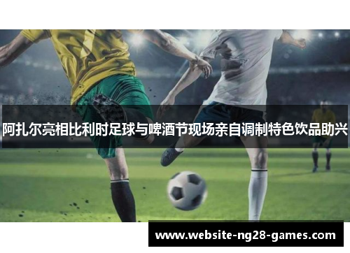 阿扎尔亮相比利时足球与啤酒节现场亲自调制特色饮品助兴