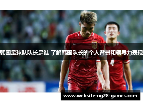 韩国足球队队长是谁 了解韩国队长的个人背景和领导力表现