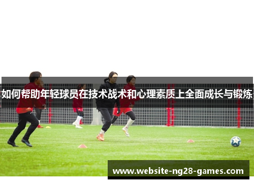 如何帮助年轻球员在技术战术和心理素质上全面成长与锻炼