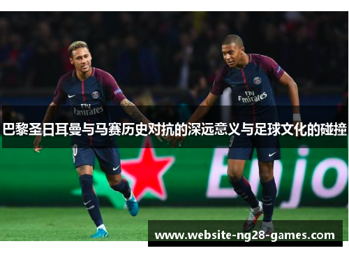 巴黎圣日耳曼与马赛历史对抗的深远意义与足球文化的碰撞