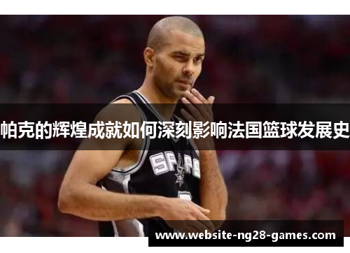 帕克的辉煌成就如何深刻影响法国篮球发展史 帕克的辉煌成就如何深刻影响法国篮球发展史