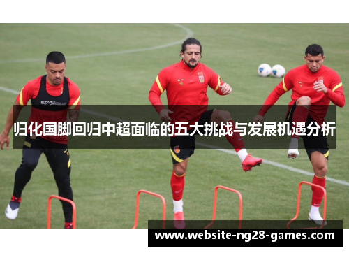 归化国脚回归中超面临的五大挑战与发展机遇分析 归化国脚回归中超面临的五大挑战与发展机遇分析
