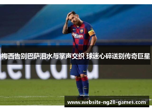 梅西告别巴萨泪水与掌声交织 球迷心碎送别传奇巨星 梅西告别巴萨泪水与掌声交织 球迷心碎送别传奇巨星