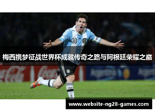 梅西携梦征战世界杯成就传奇之路与阿根廷荣耀之巅 梅西携梦征战世界杯成就传奇之路与阿根廷荣耀之巅