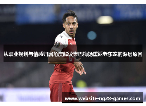 从职业规划与情感归属角度解读奥巴梅扬重返老东家的深层原因