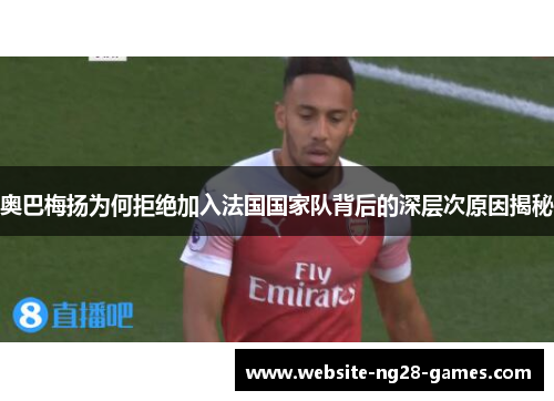 奥巴梅扬为何拒绝加入法国国家队背后的深层次原因揭秘 奥巴梅扬为何拒绝加入法国国家队背后的深层次原因揭秘
