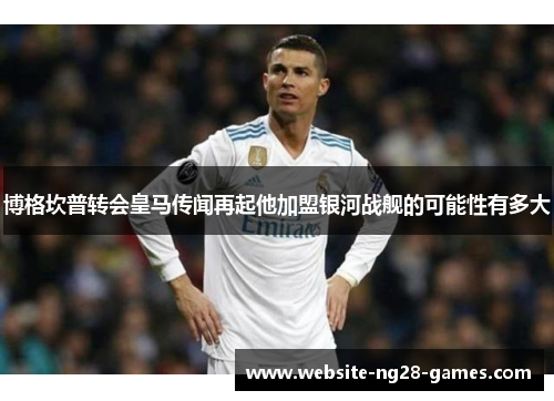 博格坎普转会皇马传闻再起他加盟银河战舰的可能性有多大