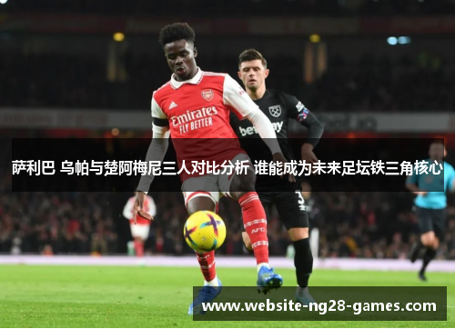 萨利巴 乌帕与楚阿梅尼三人对比分析 谁能成为未来足坛铁三角核心