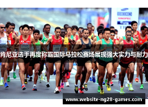 肯尼亚选手再度称霸国际马拉松赛场展现强大实力与耐力