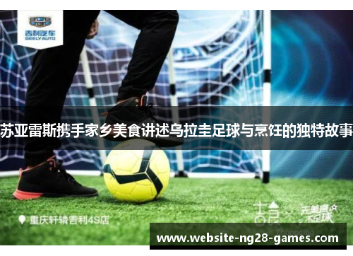 苏亚雷斯携手家乡美食讲述乌拉圭足球与烹饪的独特故事