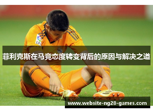 菲利克斯在马竞态度转变背后的原因与解决之道