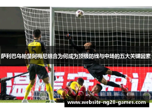 萨利巴乌帕楚阿梅尼组合为何成为顶级防线与中场的五大关键因素
