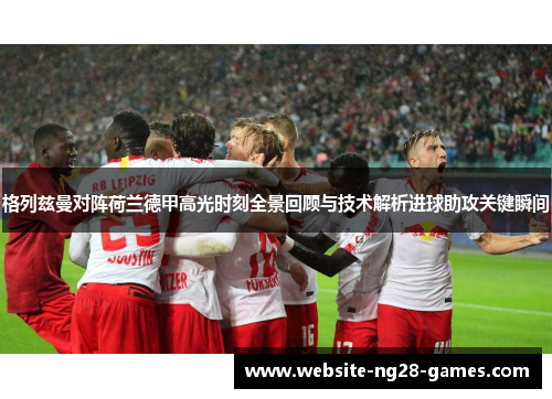 格列兹曼对阵荷兰德甲高光时刻全景回顾与技术解析进球助攻关键瞬间